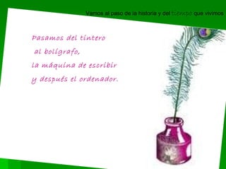 Pasamos del tintero al bolígrafo, la máquina de escribir y después el ordenador. Vamos al paso de la historia y del tiempo que vivimos