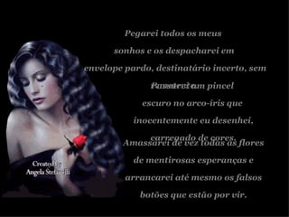 Pegarei todos os meus  sonhos e os despacharei em envelope pardo, destinatário incerto, sem remetente. Passarei um pincel  escuro no arco-íris que  inocentemente eu desenhei, carregado de cores. Amassarei de vez todas as flores de mentirosas esperanças e arrancarei até mesmo os falsos botões que estão por vir. 