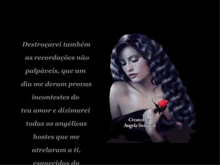 Destroçarei também as recordações não palpáveis, que um  dia me deram provas incontestes do  teu amor e dizimarei  todas as angélicas hostes que me  atrelaram a ti, esquecidas da minha dor. 
