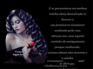 E se porventura em sonhos minha alma desvairada te buscar e, em prantos te encontrar andando pela rua, abraça-me, com aquele carinho de antigamente porque sonhando,  nossas almas não mentem e a minha  te dirá que  ainda sou tua. Formatação:  [email_address] sair 