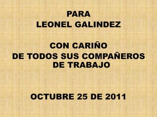 PARA
LEONEL GALINDEZ
CON CARIÑO
DE TODOS SUS COMPAÑEROS
DE TRABAJO
OCTUBRE 25 DE 2011
 