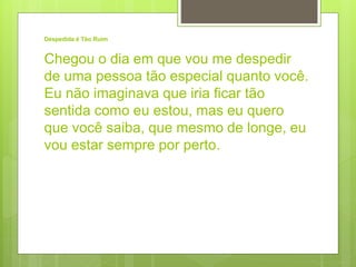 Despedida é Tão Ruim
Chegou o dia em que vou me despedir
de uma pessoa tão especial quanto você.
Eu não imaginava que iria ficar tão
sentida como eu estou, mas eu quero
que você saiba, que mesmo de longe, eu
vou estar sempre por perto.
 