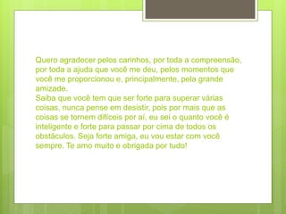 Quero agradecer pelos carinhos, por toda a compreensão,
por toda a ajuda que você me deu, pelos momentos que
você me proporcionou e, principalmente, pela grande
amizade.
Saiba que você tem que ser forte para superar várias
coisas, nunca pense em desistir, pois por mais que as
coisas se tornem difíceis por aí, eu sei o quanto você é
inteligente e forte para passar por cima de todos os
obstáculos. Seja forte amiga, eu vou estar com você
sempre. Te amo muito e obrigada por tudo!
 