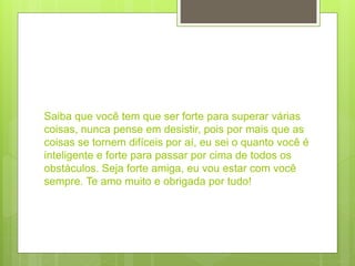 Saiba que você tem que ser forte para superar várias
coisas, nunca pense em desistir, pois por mais que as
coisas se tornem difíceis por aí, eu sei o quanto você é
inteligente e forte para passar por cima de todos os
obstáculos. Seja forte amiga, eu vou estar com você
sempre. Te amo muito e obrigada por tudo!
 