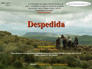 DespedidaDespedida
Juan Mendizabal
Entre Rios – Argentina
Para avanzar a la siguientes pantallas presione la tecla ENTER o haga click con el
botón izquierdo del mouse
"...si un día tiene que elegir entre el mundo y el
amor...acuérdese: si elige el mundo se quedará
sin el amor, pero si elige el amor, con él
conquistará el mundo!"
(Albert Einstein)
Música: Continue to be – David Arkenstone
 