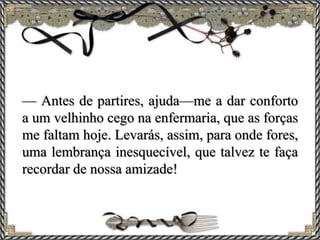 — Antes de partires, ajuda—me a dar conforto
a um velhinho cego na enfermaria, que as forças
me faltam hoje. Levarás, assim, para onde fores,
uma lembrança inesquecível, que talvez te faça
recordar de nossa amizade!
 