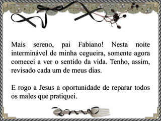 Mais sereno, pai Fabiano! Nesta noite
interminável de minha cegueira, somente agora
comecei a ver o sentido da vida. Tenho, assim,
revisado cada um de meus dias.
E rogo a Jesus a oportunidade de reparar todos
os males que pratiquei.
 