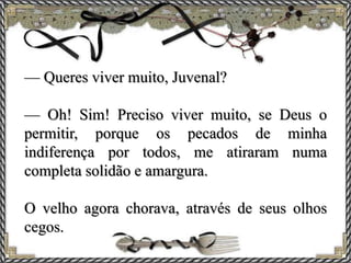 — Queres viver muito, Juvenal?
— Oh! Sim! Preciso viver muito, se Deus o
permitir, porque os pecados de minha
indiferença por todos, me atiraram numa
completa solidão e amargura.
O velho agora chorava, através de seus olhos
cegos.
 