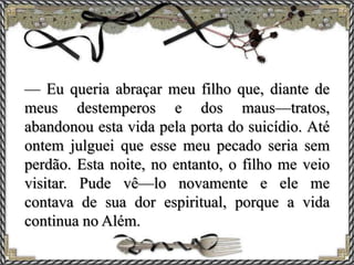 — Eu queria abraçar meu filho que, diante de
meus destemperos e dos maus—tratos,
abandonou esta vida pela porta do suicídio. Até
ontem julguei que esse meu pecado seria sem
perdão. Esta noite, no entanto, o filho me veio
visitar. Pude vê—lo novamente e ele me
contava de sua dor espiritual, porque a vida
continua no Além.
 