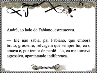 André, ao lado de Fabiano, estremeceu.
— Ele não sabia, pai Fabiano, que embora
bruto, grosseiro, selvagem que sempre fui, eu o
amava e, por temor de perdê—lo, eu me tornava
agressivo, aparentando indiferença.
 