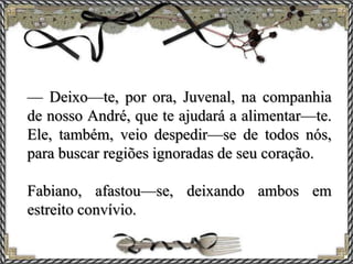 — Deixo—te, por ora, Juvenal, na companhia
de nosso André, que te ajudará a alimentar—te.
Ele, também, veio despedir—se de todos nós,
para buscar regiões ignoradas de seu coração.
Fabiano, afastou—se, deixando ambos em
estreito convívio.
 