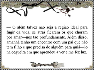 — O além talvez não seja a região ideal para
fugir da vida, se atrás ficarem os que choram
por amar—nos tão profundamente. Além disso,
amanhã tenho um encontro com um pai que não
tem filho e que precisa de alguém para guiá—lo
na cegueira em que aprendeu a ver e me fez luz.
 