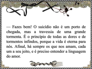— Fazes bem! O suicídio não é um porto de
chegada, mas a travessia de uma grande
tormenta. É o princípio de todas as dores e de
tormentos infindos, porque a vida é eterna para
nós. Afinal, há sempre os que nos amam, cada
um a seu jeito, e é preciso entender a linguagem
do amor.
 
