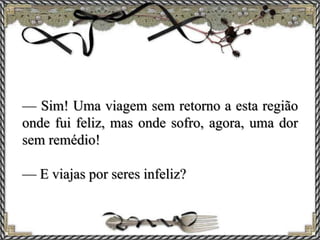 — Sim! Uma viagem sem retorno a esta região
onde fui feliz, mas onde sofro, agora, uma dor
sem remédio!
— E viajas por seres infeliz?
 