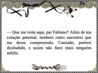 — Que me resta aqui, pai Fabiano? Além de teu
coração paternal, nenhum outro encontrei que
me desse compreensão. Cansado, partirei
desiludido, e assim não farei mais ninguém
infeliz.
 