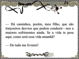 — Há caminhos, porém, meu filho, que são
traiçoeiros desvios que podem conduzir—nos a
maiores sofrimentos ainda. Se a vida te pesa
aqui, como será essa vida amanhã?
— De tudo me livrarei!
 