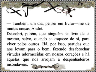 — Também, um dia, pensei em livrar—me de
muitas coisas, André.
Descobri, porém, que ninguém se livra de si
mesmo, salvo, quando se esquece de si, para
viver pelos outros. Há, por isso, partidas que
nos levam para o bem, fazendo desabrochar
virtudes adormecidas em nossos corações e há
aquelas que nos arrojam a despenhadeiros
insondáveis.
 