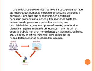 Las actividades económicas se llevan a cabo para satisfacer
las necesidades humanas mediante el consumo de bienes y
servicios. Pero para que el consumo sea posible es
necesario producir esos bienes y transportarlos hasta las
tiendas donde podemos comprarlos, es decir, hay
que distribuirlos. Y, yendo un poco más atrás, para fabricar
bienes se requiere una serie de recursos: materias primas,
energía, trabajo humano, herramientas y maquinaria, edificios,
etc. Es decir, en última instancia, para satisfacer las
necesidades humanas se necesitan recursos.
 