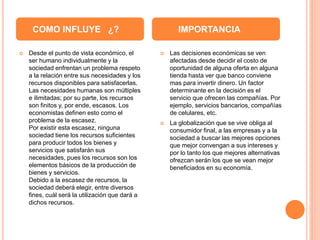  Desde el punto de vista económico, el
ser humano individualmente y la
sociedad enfrentan un problema respeto
a la relación entre sus necesidades y los
recursos disponibles para satisfacerlas.
Las necesidades humanas son múltiples
e ilimitadas; por su parte, los recursos
son finitos y, por ende, escasos. Los
economistas definen esto como el
problema de la escasez.
Por existir esta escasez, ninguna
sociedad tiene los recursos suficientes
para producir todos los bienes y
servicios que satisfarán sus
necesidades, pues los recursos son los
elementos básicos de la producción de
bienes y servicios.
Debido a la escasez de recursos, la
sociedad deberá elegir, entre diversos
fines, cuál será la utilización que dará a
dichos recursos.
 Las decisiones económicas se ven
afectadas desde decidir el costo de
oportunidad de alguna oferta en alguna
tienda hasta ver que banco conviene
mas para invertir dinero. Un factor
determinante en la decisión es el
servicio que ofrecen las compañías. Por
ejemplo, servicios bancarios, compañías
de celulares, etc.
 La globalización que se vive obliga al
consumidor final, a las empresas y a la
sociedad a buscar las mejores opciones
que mejor convengan a sus intereses y
por lo tanto los que mejores alternativas
ofrezcan serán los que se vean mejor
beneficiados en su economía.
COMO INFLUYE ¿? IMPORTANCIA
 