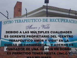 DEBIDO A LAS MÚLTIPLES CUALIDADES ES GERENTE PROPIETARIO DEL “CENTRO TERAPÉUTICO AMOR Y VIDA” EN LA CUIDAD DE CARIAMANGA… Y ADEMAS ES FUNDADOR DE UNA IGLESIA EN DONDE ES PERMITIDO TENER HASTA CINCO Y MAS MUJERES 