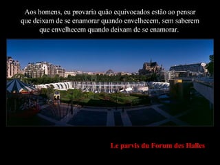 Aos homens, eu provaria quão equivocados estão ao pensar que deixam de se enamorar quando envelhecem, sem saberem que envelhecem quando deixam de se enamorar. . Le parvis du Forum des Halles 