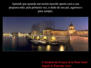 Aprendi que quando um recém nascido aperta com a sua pequena mão, pela primeira vez, o dedo do seu pai, agarrou-o para sempre. L'Institut de France & le Pont Neuf depuis le Pont des Arts 