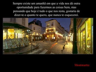 Sempre existe um amanhã em que a vida nos dá outra oportunidade para fazermos as coisas bem, mas pensando que hoje é tudo o que nos resta, gostaria de dizer-te o quanto te quero, que nunca te esquecerei. Montmartre 