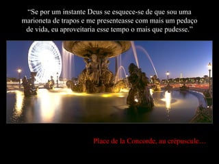 “ Se por um instante Deus se esquece-se de que sou uma marioneta de trapos e me presenteasse com mais um pedaço de vida, eu aproveitaria esse tempo o mais que pudesse.” Place de la Concorde, au crépuscule… 