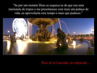 “ Se por um instante Deus se esquece-se de que sou uma marioneta de trapos e me presenteasse com mais um pedaço de vida, eu aproveitaria esse tempo o mais que pudesse.” Place de la Concorde, au crépuscule… 