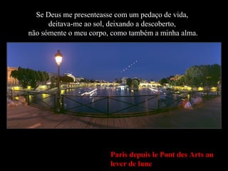 Paris depuis le Pont des Arts au
lever de lune
Se Deus me presenteasse com um pedaço de vida,
deitava-me ao sol, deixando a descoberto,
não sómente o meu corpo, como também a minha alma.
 