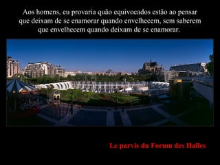 Le parvis du Forum des Halles
Aos homens, eu provaria quão equivocados estão ao pensar
que deixam de se enamorar quando envelhecem, sem saberem
que envelhecem quando deixam de se enamorar..
 