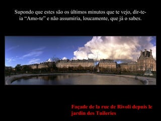 Façade de la rue de Rivoli depuis le
jardin des Tuileries
Supondo que estes são os últimos minutos que te vejo, dir-te-
ia “Amo-te” e não assumiria, loucamente, que já o sabes.
 