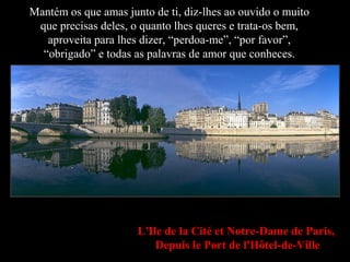 L'Ile de la Cité et Notre-Dame de Paris,
Depuis le Port de l'Hôtel-de-Ville
Mantém os que amas junto de ti, diz-lhes ao ouvido o muito
que precisas deles, o quanto lhes queres e trata-os bem,
aproveita para lhes dizer, “perdoa-me”, “por favor”,
“obrigado” e todas as palavras de amor que conheces.
 