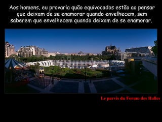 Aos homens, eu provaria quão equivocados estão ao pensar
  que deixam de se enamorar quando envelhecem, sem
saberem que envelhecem quando deixam de se enamorar..




                                   Le parvis du Forum des Halles
 