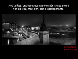 Aos velhos, ensinaria que a morte não chega com o
   fim da vida, mas, sim, com o esquecimento.




                                            Le Pont Neuf -
                                            Black & white
 