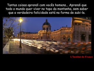 Tantas coisas aprendi com vocês homens... Aprendi que
todo o mundo quer viver no topo da montanha, sem saber
  que a verdadeira felicidade está na forma de subi-la.




                                           L'Institut de France
 
