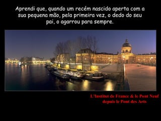 Aprendi que, quando um recém nascido aperta com a
 sua pequena mão, pela primeira vez, o dedo do seu
            pai, o agarrou para sempre.




                             L'Institut de France & le Pont Neuf
                                   depuis le Pont des Arts
 