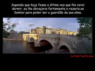 Supondo que hoje fosse a última vez que lhe verei
dormir, eu lhe abraçaria fortemente e rezaria ao
 Senhor para poder ser o guardião da sua alma.




                                       Le Pont Neuf le jour
 