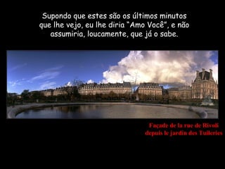 Supondo que estes são os últimos minutos
que lhe vejo, eu lhe diria “Amo Você”, e não
   assumiria, loucamente, que já o sabe.




                                Façade de la rue de Rivoli
                               depuis le jardin des Tuileries
 
