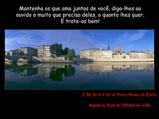 Mantenha os que ama juntos de você, diga-lhes ao
ouvido o muito que precisa deles, o quanto lhes quer.
                  E trate-os bem!




                           L'Ile de la Cité et Notre-Dame de Paris,

                              depuis le Port de l'Hôtel-de-Ville
 