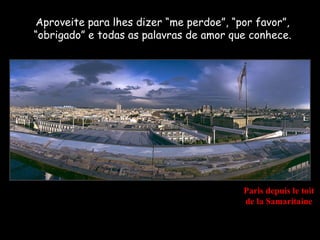 Aproveite para lhes dizer “me perdoe”, “por favor”,
“obrigado” e todas as palavras de amor que conhece.




                                         Paris depuis le toit
                                         de la Samaritaine
 