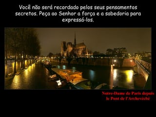 Você não será recordado pelos seus pensamentos
secretos. Peça ao Senhor a força e a sabedoria para
                   expressá-los.




                                   Notre-Dame de Paris depuis
                                     le Pont de l'Archevéché
 