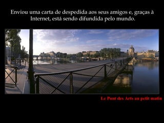Enviou uma carta de despedida aos seus amigos e, graças à
       Internet, está sendo difundida pelo mundo.




                                   Le Pont des Arts au petit matin
 