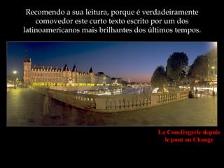 Recomendo a sua leitura, porque é verdadeiramente
    comovedor este curto texto escrito por um dos
latinoamericanos mais brilhantes dos últimos tempos.




                                       La Concièrgerie depuis
                                         le pont au Change
 