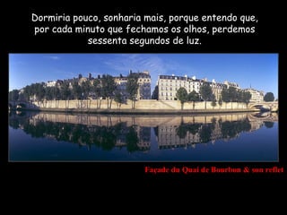 Dormiria pouco, sonharia mais, porque entendo que,
por cada minuto que fechamos os olhos, perdemos
            sessenta segundos de luz.




                        Façade du Quai de Bourbon & son reflet
 