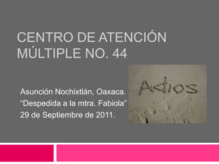 CENTRO DE ATENCIÓN
MÚLTIPLE NO. 44

Asunción Nochixtlán, Oaxaca.
“Despedida a la mtra. Fabiola”
29 de Septiembre de 2011.
 