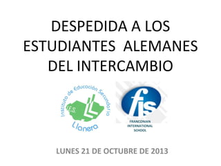 DESPEDIDA A LOS
ESTUDIANTES ALEMANES
DEL INTERCAMBIO

FRANCONIAN
INTERNATIONAL
SCHOOL

LUNES 21 DE OCTUBRE DE 2013

 