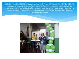 SHIRLEY PERDOMO, PERSONERA 2014, AGRADECIÓ A LAS ESTUDIANTES DE GRADO DÉCIMO 
LAS MANIFESTACIONES DE CARIÑO Y LAS INVITÓ A REFLEXIONAR E INTERIORIZAR EL 
LEMA QUE UTILIZÓ EN SU CAMPAÑA: “NO IMPORTA LO QUE NO HICE, SINO LO QUE VOY A 
HACER DE AHORA EN ADELANTE” , CON EL FIRME PROPÓSITO DE MEJORAR CADA DÍA 
COMO SERES HUMANOS. 
 
