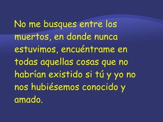 No me busques entre los muertos, en donde nunca estuvimos, encuéntrame en todas aquellas cosas que no habrían existido si tú y yo no nos hubiésemos conocido y amado. 