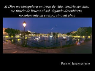París en luna creciente Si Dios me obsequiara un trozo de vida, vestiría sencillo,  me tiraría de bruces al sol, dejando descubierto,  no solamente mi cuerpo, sino mi alma 